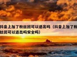 抖音上加了粉丝团可以退出吗（抖音上加了粉丝团可以退出吗安全吗）