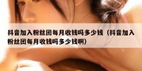 抖音加入粉丝团每月收钱吗多少钱（抖音加入粉丝团每月收钱吗多少钱啊）