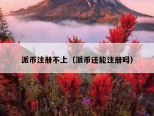 派币注册不上（派币还能注册吗）
