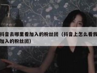 抖音去哪里看加入的粉丝团（抖音上怎么看我加入的粉丝团）