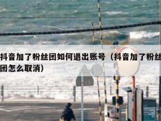 抖音加了粉丝团如何退出账号（抖音加了粉丝团怎么取消）