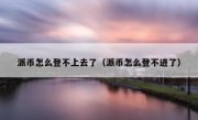派币怎么登不上去了（派币怎么登不进了）