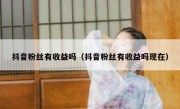 抖音粉丝有收益吗（抖音粉丝有收益吗现在）