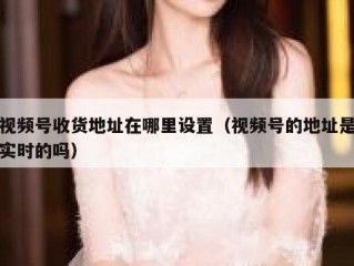 视频号收货地址在哪里设置（视频号的地址是实时的吗）