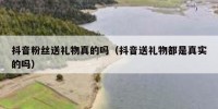 抖音粉丝送礼物真的吗（抖音送礼物都是真实的吗）