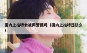 国内上推特会被网警抓吗（国内上推特违法么）