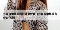 抖音加粉丝团的好处是什么（抖音加粉丝团有什么作用）