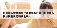 抖音加入粉丝团有什么好处和坏处（抖音加入粉丝团有风险吗安全吗）