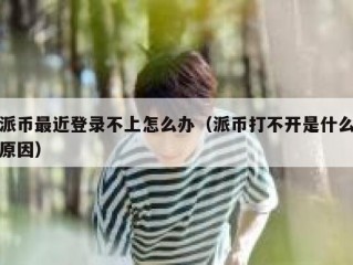 派币最近登录不上怎么办（派币打不开是什么原因）