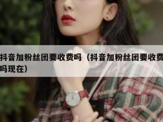 抖音加粉丝团要收费吗（抖音加粉丝团要收费吗现在）