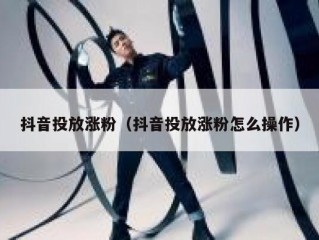 抖音投放涨粉（抖音投放涨粉怎么操作）