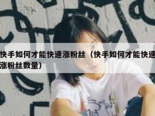 快手如何才能快速涨粉丝（快手如何才能快速涨粉丝数量）