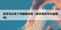派币可以卖了吗最新消息（派币真的可以换钱吗）