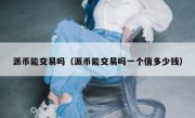 派币能交易吗（派币能交易吗一个值多少钱）