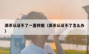 派币认证不了一直转圈（派币认证不了怎么办）