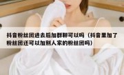 抖音粉丝团进去后加群聊可以吗（抖音里加了粉丝团还可以加别人家的粉丝团吗）