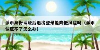 派币身份认证后退出登录能降低风险吗（派币认证不了怎么办）
