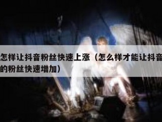 怎样让抖音粉丝快速上涨（怎么样才能让抖音的粉丝快速增加）