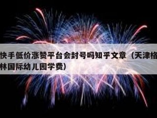 快手低价涨赞平台会封号吗知乎文章（天津格林国际幼儿园学费）