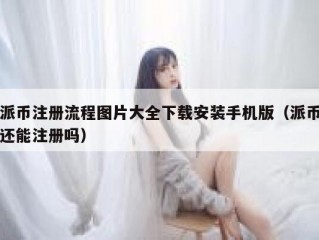 派币注册流程图片大全下载安装手机版（派币还能注册吗）