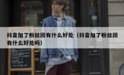 抖音加了粉丝团有什么好处（抖音加了粉丝团有什么好处吗）