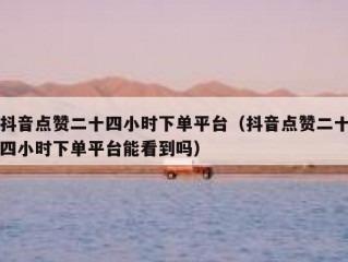 抖音点赞二十四小时下单平台（抖音点赞二十四小时下单平台能看到吗）