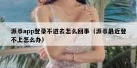 派币app登录不进去怎么回事（派币最近登不上怎么办）