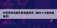好用便宜的国外服务器推荐（国外十大服务器推荐）