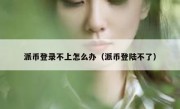 派币登录不上怎么办（派币登陆不了）