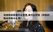 抖音粉丝团是什么意思,有什么好处（抖音的粉丝团有什么用）