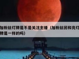 加粉丝灯牌是不是关注主播（加粉丝团和亮灯牌是一样的吗）