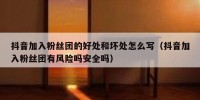 抖音加入粉丝团的好处和坏处怎么写（抖音加入粉丝团有风险吗安全吗）