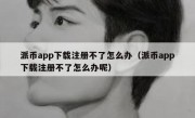 派币app下载注册不了怎么办（派币app下载注册不了怎么办呢）
