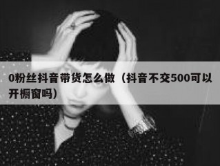 0粉丝抖音带货怎么做（抖音不交500可以开橱窗吗）