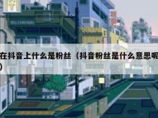 在抖音上什么是粉丝（抖音粉丝是什么意思呢）