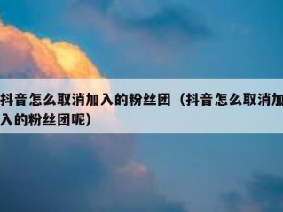 抖音怎么取消加入的粉丝团（抖音怎么取消加入的粉丝团呢）