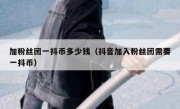 加粉丝团一抖币多少钱（抖音加入粉丝团需要一抖币）