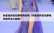 抖音加好友拉群有风险吗（抖音加好友拉群有风险吗怎么解除）