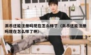 派币还能注册吗现在怎么样了（派币还能注册吗现在怎么样了啊）