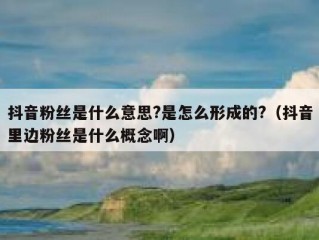 抖音粉丝是什么意思?是怎么形成的?（抖音里边粉丝是什么概念啊）