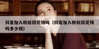 抖音加入粉丝团花钱吗（抖音加入粉丝团花钱吗多少钱）