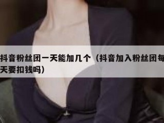 抖音粉丝团一天能加几个（抖音加入粉丝团每天要扣钱吗）