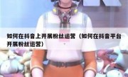 如何在抖音上开展粉丝运营（如何在抖音平台开展粉丝运营）