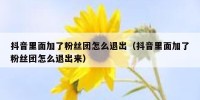 抖音里面加了粉丝团怎么退出（抖音里面加了粉丝团怎么退出来）