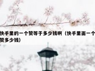 快手里的一个赞等于多少钱啊（快手里面一个赞多少钱）