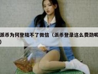 派币为何登陆不了微信（派币登录这么费劲呢）