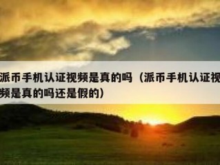 派币手机认证视频是真的吗（派币手机认证视频是真的吗还是假的）