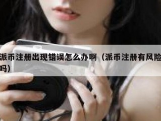 派币注册出现错误怎么办啊（派币注册有风险吗）