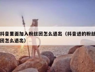 抖音里面加入粉丝团怎么退出（抖音进的粉丝团怎么退出）