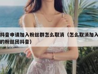 抖音申请加入粉丝群怎么取消（怎么取消加入的粉丝团抖音）